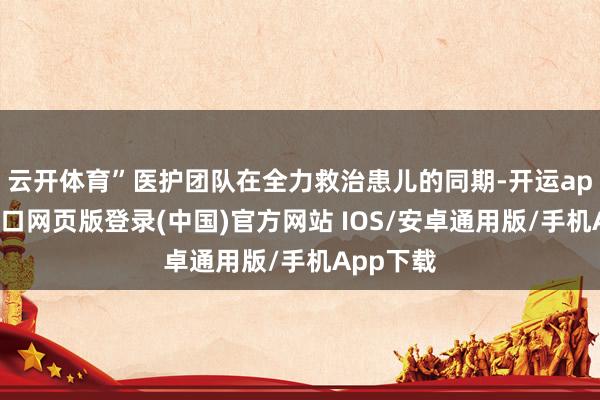 云开体育”医护团队在全力救治患儿的同期-开运app官网入口网页版登录(中国)官方网站 IOS/安卓通用版/手机App下载