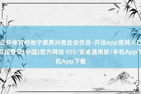 云开体育但他宁愿夙兴夜处去作念-开运app官网入口网页版登录(中国)官方网站 IOS/安卓通用版/手机App下载