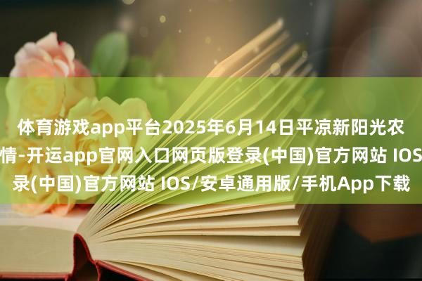 体育游戏app平台2025年6月14日平凉新阳光农副产物有限公司价钱行情-开运app官网入口网页版登录(中国)官方网站 IOS/安卓通用版/手机App下载