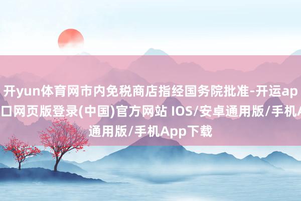 开yun体育网市内免税商店指经国务院批准-开运app官网入口网页版登录(中国)官方网站 IOS/安卓通用版/手机App下载