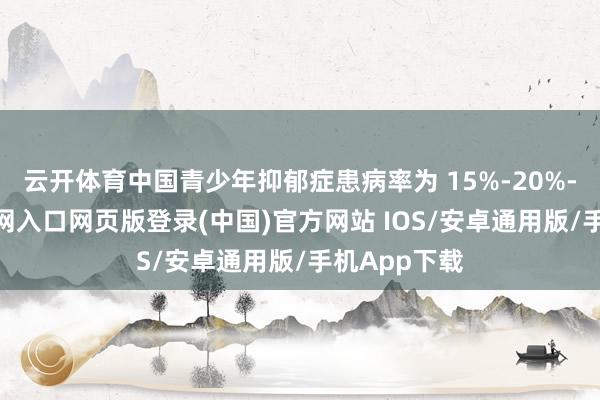 云开体育中国青少年抑郁症患病率为 15%-20%-开运app官网入口网页版登录(中国)官方网站 IOS/安卓通用版/手机App下载
