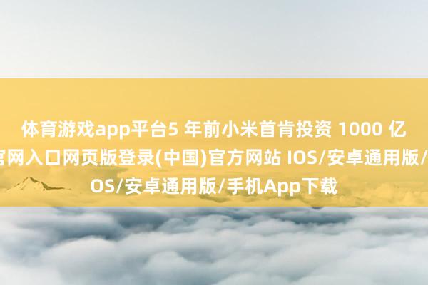 体育游戏app平台5 年前小米首肯投资 1000 亿元-开运app官网入口网页版登录(中国)官方网站 IOS/安卓通用版/手机App下载
