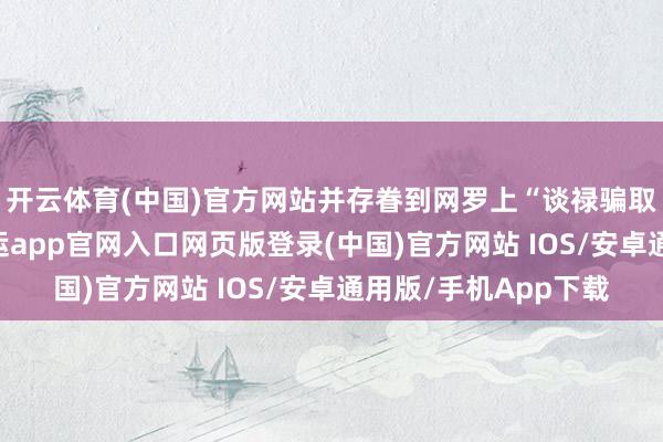 开云体育(中国)官方网站并存眷到网罗上“谈禄骗取财帛”关连信息-开运app官网入口网页版登录(中国)官方网站 IOS/安卓通用版/手机App下载