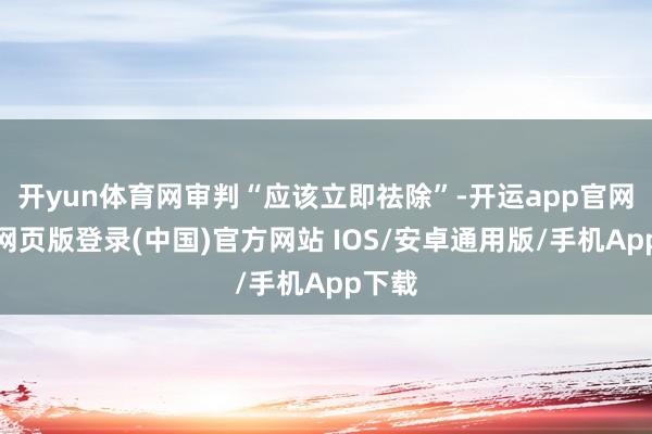 开yun体育网审判“应该立即祛除”-开运app官网入口网页版登录(中国)官方网站 IOS/安卓通用版/手机App下载