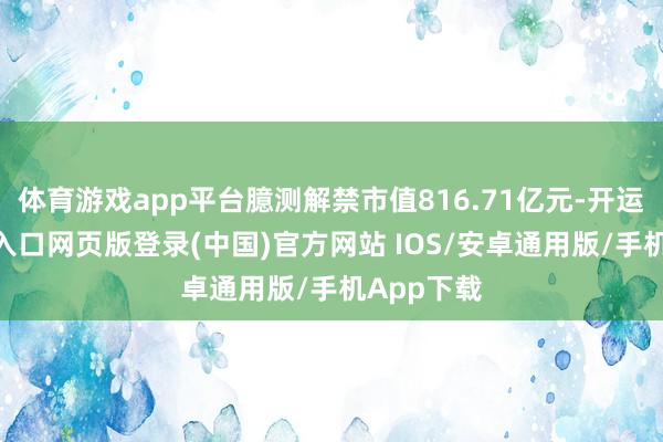 体育游戏app平台臆测解禁市值816.71亿元-开运app官网入口网页版登录(中国)官方网站 IOS/安卓通用版/手机App下载
