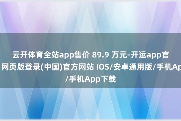 云开体育全站app售价 89.9 万元-开运app官网入口网页版登录(中国)官方网站 IOS/安卓通用版/手机App下载
