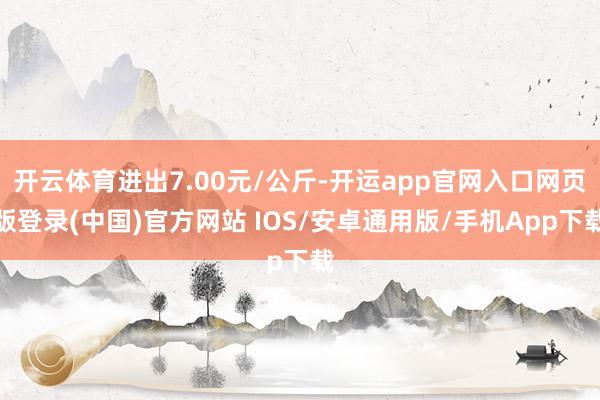 开云体育进出7.00元/公斤-开运app官网入口网页版登录(中国)官方网站 IOS/安卓通用版/手机App下载