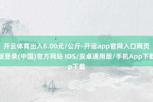 开云体育出入6.00元/公斤-开运app官网入口网页版登录(中国)官方网站 IOS/安卓通用版/手机App下载