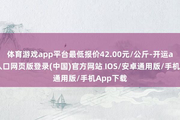 体育游戏app平台最低报价42.00元/公斤-开运app官网入口网页版登录(中国)官方网站 IOS/安卓通用版/手机App下载
