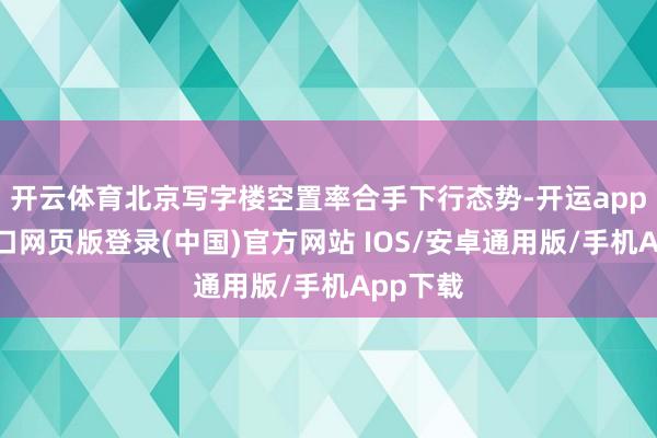 开云体育北京写字楼空置率合手下行态势-开运app官网入口网页版登录(中国)官方网站 IOS/安卓通用版/手机App下载