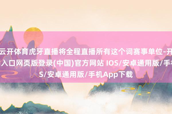 云开体育虎牙直播将全程直播所有这个词赛事单位-开运app官网入口网页版登录(中国)官方网站 IOS/安卓通用版/手机App下载
