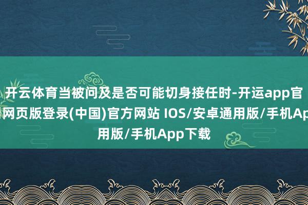 开云体育当被问及是否可能切身接任时-开运app官网入口网页版登录(中国)官方网站 IOS/安卓通用版/手机App下载
