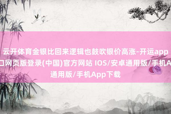 云开体育金银比回来逻辑也鼓吹银价高涨-开运app官网入口网页版登录(中国)官方网站 IOS/安卓通用版/手机App下载