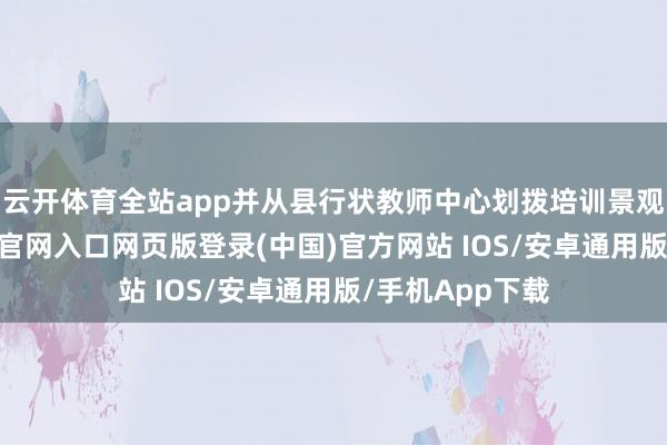 云开体育全站app并从县行状教师中心划拨培训景观设施-开运app官网入口网页版登录(中国)官方网站 IOS/安卓通用版/手机App下载