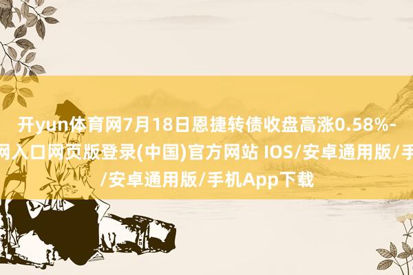 开yun体育网7月18日恩捷转债收盘高涨0.58%-开运app官网入口网页版登录(中国)官方网站 IOS/安卓通用版/手机App下载