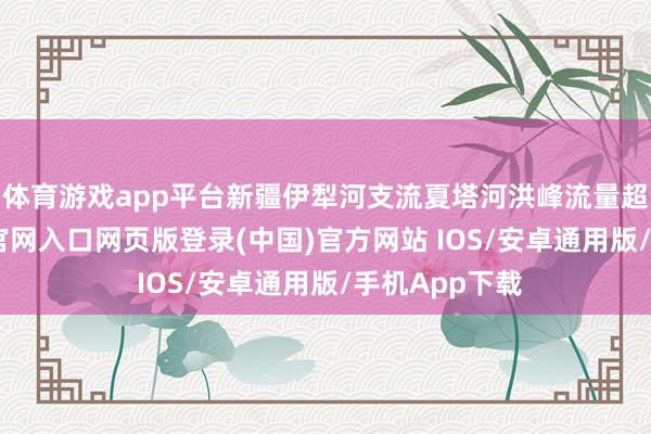 体育游戏app平台新疆伊犁河支流夏塔河洪峰流量超警-开运app官网入口网页版登录(中国)官方网站 IOS/安卓通用版/手机App下载