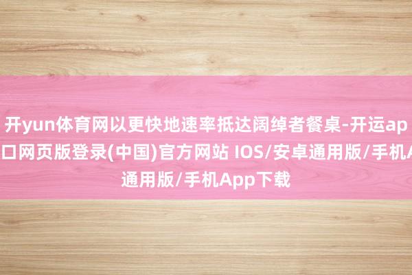 开yun体育网以更快地速率抵达阔绰者餐桌-开运app官网入口网页版登录(中国)官方网站 IOS/安卓通用版/手机App下载
