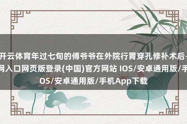 开云体育年过七旬的傅爷爷在外院行胃穿孔修补术后-开运app官网入口网页版登录(中国)官方网站 IOS/安卓通用版/手机App下载