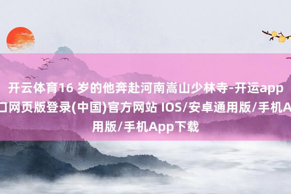 开云体育16 岁的他奔赴河南嵩山少林寺-开运app官网入口网页版登录(中国)官方网站 IOS/安卓通用版/手机App下载