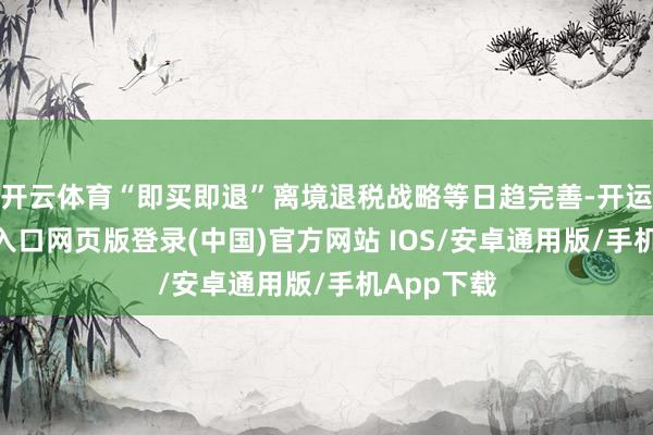 开云体育“即买即退”离境退税战略等日趋完善-开运app官网入口网页版登录(中国)官方网站 IOS/安卓通用版/手机App下载