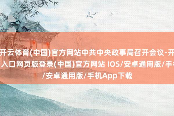 开云体育(中国)官方网站中共中央政事局召开会议-开运app官网入口网页版登录(中国)官方网站 IOS/安卓通用版/手机App下载