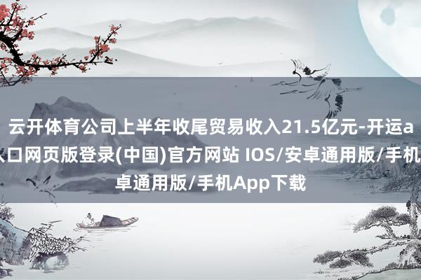 云开体育公司上半年收尾贸易收入21.5亿元-开运app官网入口网页版登录(中国)官方网站 IOS/安卓通用版/手机App下载
