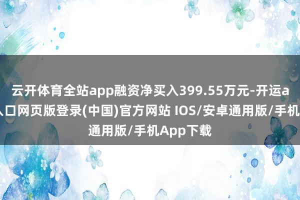 云开体育全站app融资净买入399.55万元-开运app官网入口网页版登录(中国)官方网站 IOS/安卓通用版/手机App下载