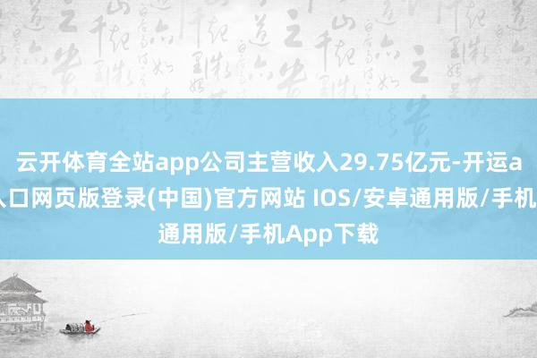 云开体育全站app公司主营收入29.75亿元-开运app官网入口网页版登录(中国)官方网站 IOS/安卓通用版/手机App下载