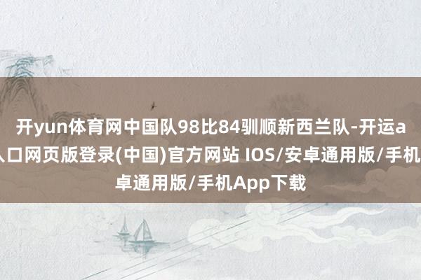 开yun体育网中国队98比84驯顺新西兰队-开运app官网入口网页版登录(中国)官方网站 IOS/安卓通用版/手机App下载