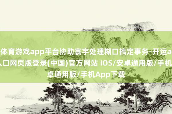 体育游戏app平台协助寰宇处理糊口搞定事务-开运app官网入口网页版登录(中国)官方网站 IOS/安卓通用版/手机App下载