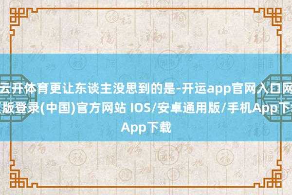 云开体育更让东谈主没思到的是-开运app官网入口网页版登录(中国)官方网站 IOS/安卓通用版/手机App下载