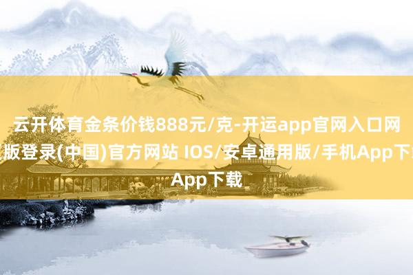 云开体育金条价钱888元/克-开运app官网入口网页版登录(中国)官方网站 IOS/安卓通用版/手机App下载