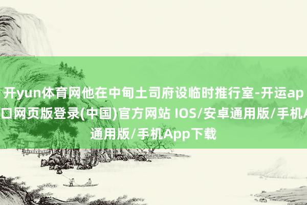 开yun体育网他在中甸土司府设临时推行室-开运app官网入口网页版登录(中国)官方网站 IOS/安卓通用版/手机App下载