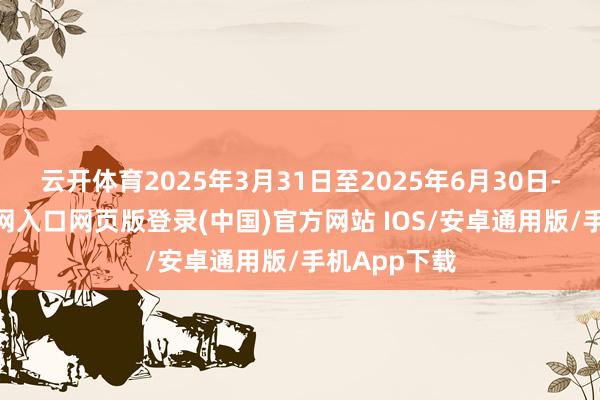 云开体育2025年3月31日至2025年6月30日-开运app官网入口网页版登录(中国)官方网站 IOS/安卓通用版/手机App下载