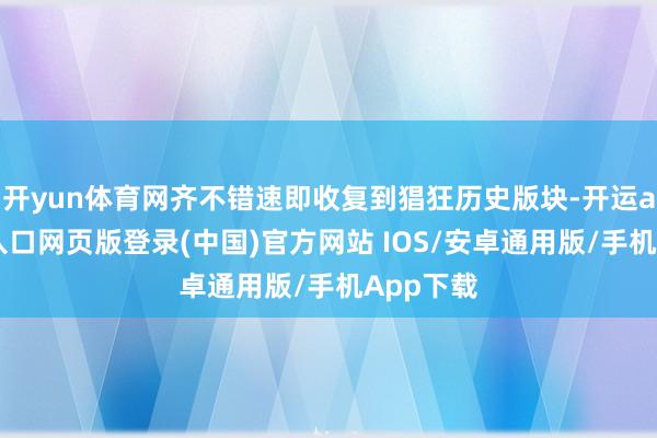 开yun体育网齐不错速即收复到猖狂历史版块-开运app官网入口网页版登录(中国)官方网站 IOS/安卓通用版/手机App下载