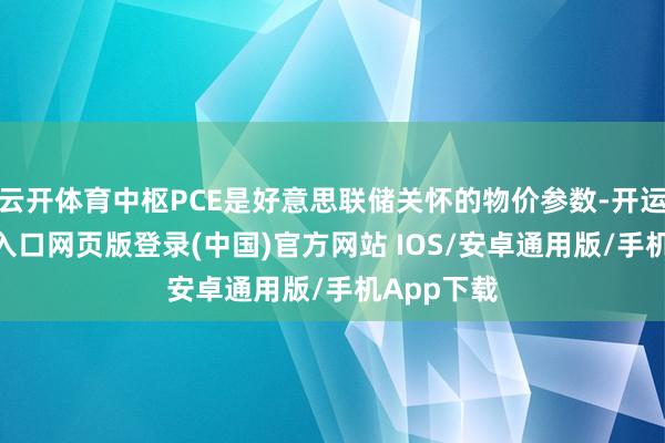 云开体育中枢PCE是好意思联储关怀的物价参数-开运app官网入口网页版登录(中国)官方网站 IOS/安卓通用版/手机App下载