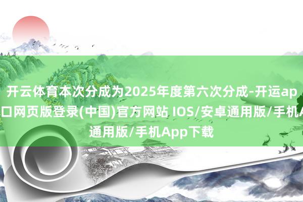 开云体育本次分成为2025年度第六次分成-开运app官网入口网页版登录(中国)官方网站 IOS/安卓通用版/手机App下载