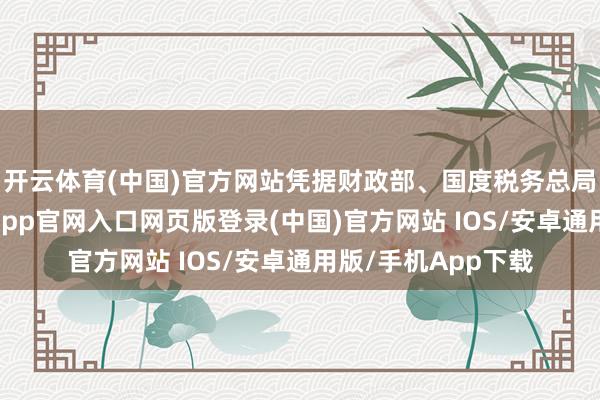 开云体育(中国)官方网站凭据财政部、国度税务总局的关连规章-开运app官网入口网页版登录(中国)官方网站 IOS/安卓通用版/手机App下载