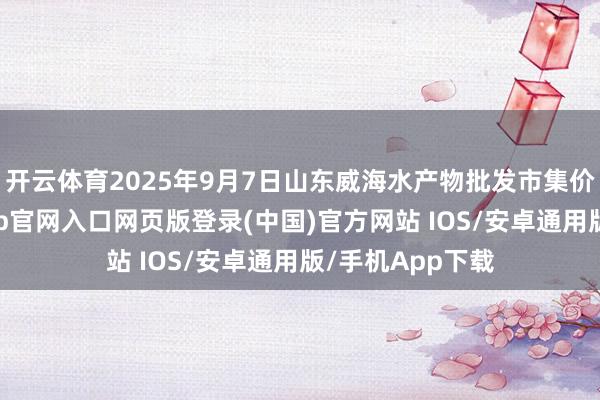 开云体育2025年9月7日山东威海水产物批发市集价钱行情-开运app官网入口网页版登录(中国)官方网站 IOS/安卓通用版/手机App下载