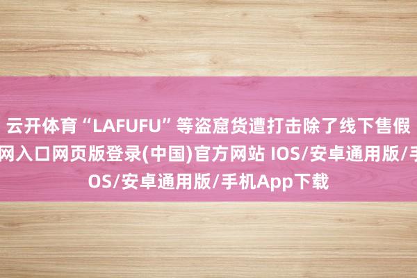 云开体育“LAFUFU”等盗窟货遭打击除了线下售假-开运app官网入口网页版登录(中国)官方网站 IOS/安卓通用版/手机App下载