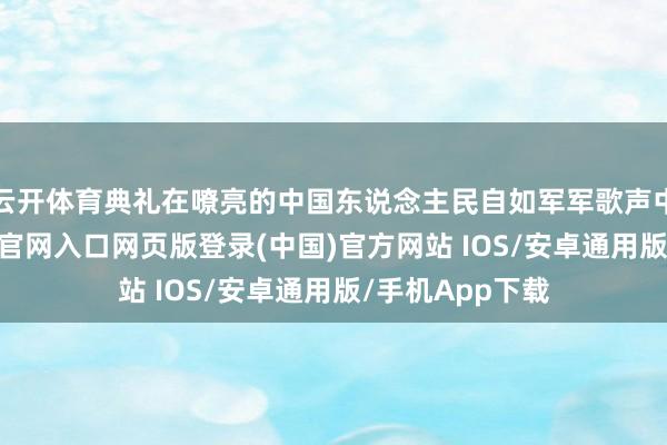 云开体育典礼在嘹亮的中国东说念主民自如军军歌声中适度-开运app官网入口网页版登录(中国)官方网站 IOS/安卓通用版/手机App下载
