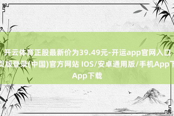 开云体育正股最新价为39.49元-开运app官网入口网页版登录(中国)官方网站 IOS/安卓通用版/手机App下载