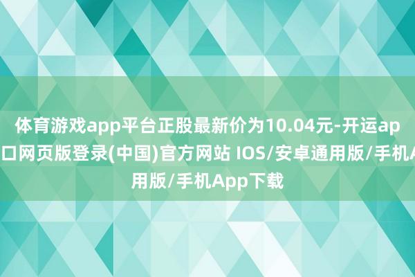 体育游戏app平台正股最新价为10.04元-开运app官网入口网页版登录(中国)官方网站 IOS/安卓通用版/手机App下载