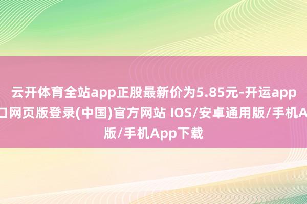 云开体育全站app正股最新价为5.85元-开运app官网入口网页版登录(中国)官方网站 IOS/安卓通用版/手机App下载