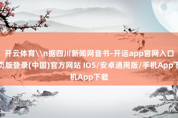 开云体育\n据四川新闻网音书-开运app官网入口网页版登录(中国)官方网站 IOS/安卓通用版/手机App下载