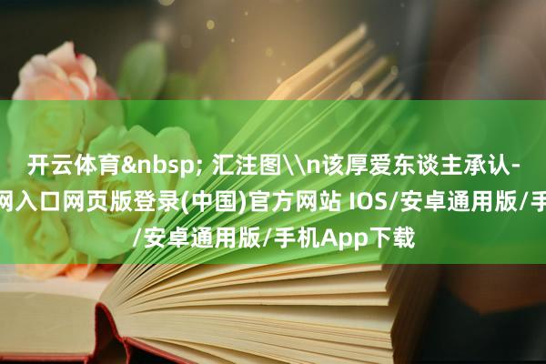 开云体育&nbsp; 汇注图\n该厚爱东谈主承认-开运app官网入口网页版登录(中国)官方网站 IOS/安卓通用版/手机App下载