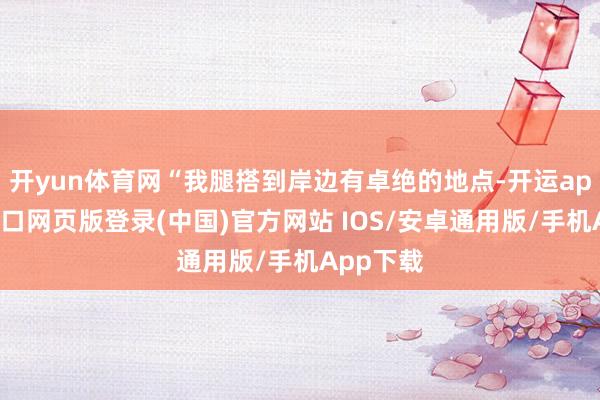 开yun体育网“我腿搭到岸边有卓绝的地点-开运app官网入口网页版登录(中国)官方网站 IOS/安卓通用版/手机App下载