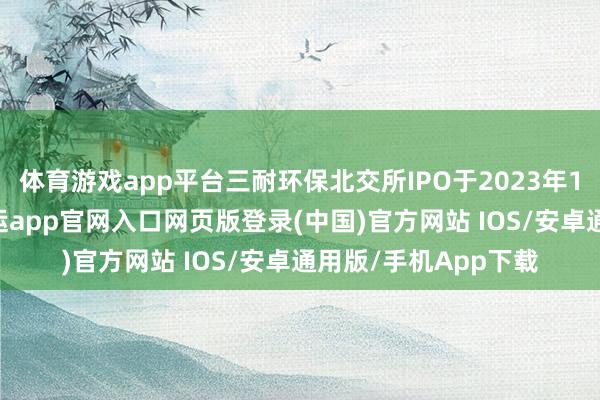 体育游戏app平台三耐环保北交所IPO于2023年12月29日获受理-开运app官网入口网页版登录(中国)官方网站 IOS/安卓通用版/手机App下载