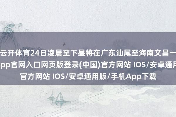 云开体育24日凌晨至下昼将在广东汕尾至海南文昌一带沿海登陆-开运app官网入口网页版登录(中国)官方网站 IOS/安卓通用版/手机App下载