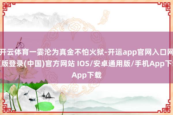开云体育一霎沦为真金不怕火狱-开运app官网入口网页版登录(中国)官方网站 IOS/安卓通用版/手机App下载
